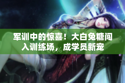 軍訓中的驚喜！大白兔糖闖入訓練場，成學員新寵