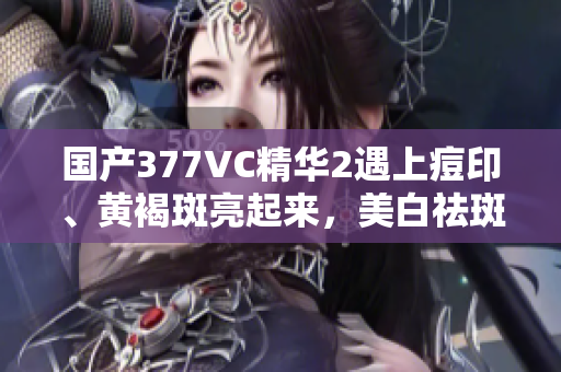國(guó)產(chǎn)377VC精華2遇上痘印、黃褐斑亮起來(lái)，美白祛斑效果怎樣？