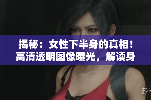 揭秘：女性下半身的真相！高清透明圖像曝光，解讀身體之美與健康的秘密！
