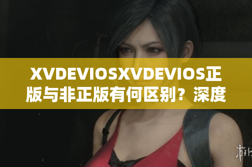 XVDEVIOSXVDEVIOS正版與非正版有何區(qū)別？深度解析其真實(shí)性