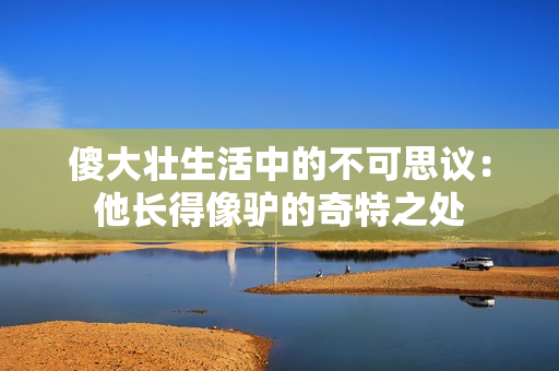 傻大壯生活中的不可思議：他長得像驢的奇特之處