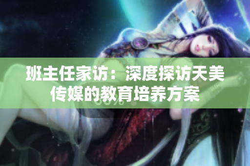 班主任家訪：深度探訪天美傳媒的教育培養(yǎng)方案
