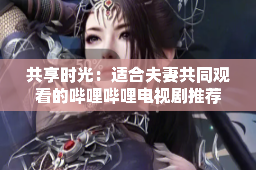 共享時光：適合夫妻共同觀看的嗶哩嗶哩電視劇推薦
