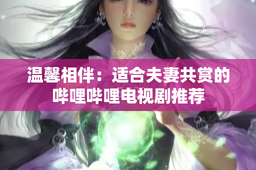 溫馨相伴：適合夫妻共賞的嗶哩嗶哩電視劇推薦