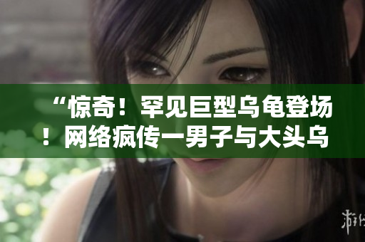 “驚奇！罕見巨型烏龜?shù)菆?！網(wǎng)絡(luò)瘋傳一男子與大頭烏龜合影，畫面超乎想象！”