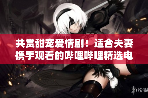 共賞甜寵愛情??！適合夫妻攜手觀看的嗶哩嗶哩精選電視劇