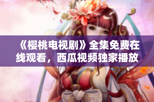 《櫻桃電視劇》全集免費(fèi)在線觀看，西瓜視頻獨(dú)家播放，精彩劇情盡情暢享！