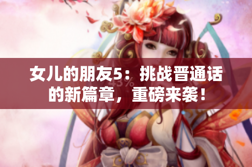 女兒的朋友5：挑戰(zhàn)晉通話的新篇章，重磅來襲！