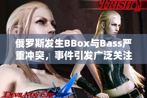 俄羅斯發(fā)生BBox與Bass嚴(yán)重沖突，事件引發(fā)廣泛關(guān)注和緊張情緒  
