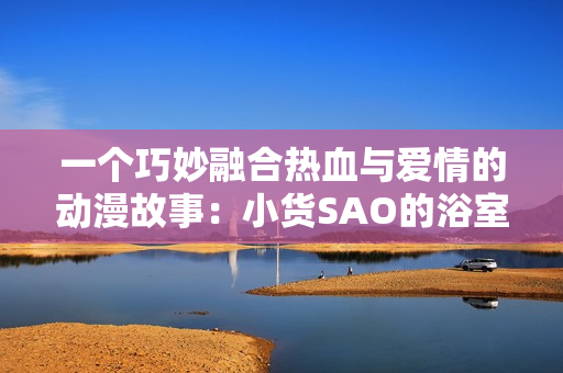 一個(gè)巧妙融合熱血與愛情的動(dòng)漫故事：小貨SAO的浴室奇遇與冒險(xiǎn)