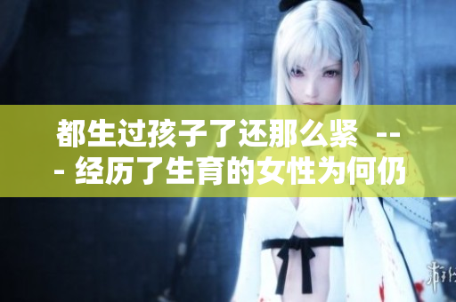 都生過(guò)孩子了還那么緊  --- 經(jīng)歷了生育的女性為何仍然那么緊迫