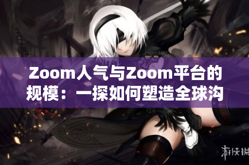 Zoom人氣與Zoom平臺(tái)的規(guī)模：一探如何塑造全球溝通新風(fēng)尚