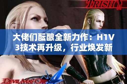 大佬們醞釀全新力作：H1V3技術(shù)再升級(jí)，行業(yè)煥發(fā)新活力