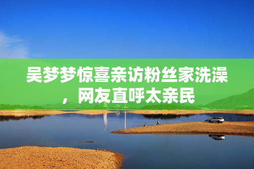 吳夢(mèng)夢(mèng)驚喜親訪粉絲家洗澡，網(wǎng)友直呼太親民