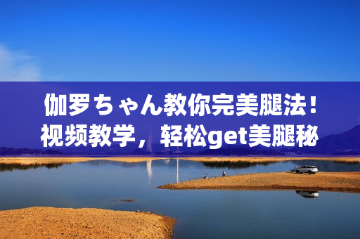 伽羅ちゃん教你完美腿法！視頻教學(xué)，輕松get美腿秘訣