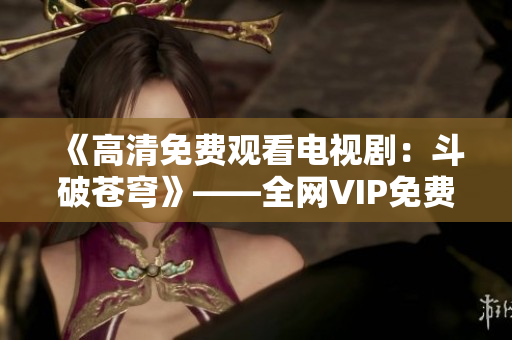 《高清免費(fèi)觀看電視?。憾菲粕n穹》——全網(wǎng)VIP免費(fèi)觀看，紅桃重磅推薦