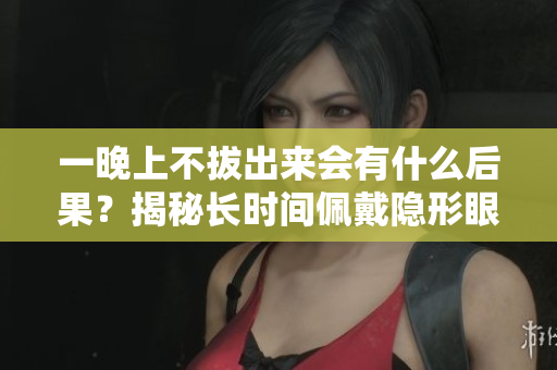 一晚上不拔出來會(huì)有什么后果？揭秘長(zhǎng)時(shí)間佩戴隱形眼鏡的危害