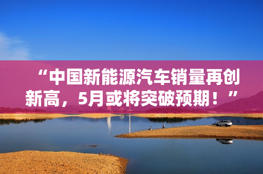 “中國新能源汽車銷量再創(chuàng)新高，5月或?qū)⑼黄祁A期！”