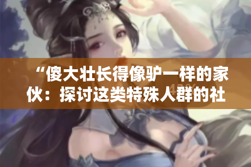 “傻大壯長得像驢一樣的家伙：探討這類特殊人群的社會認(rèn)知與挑戰(zhàn)”