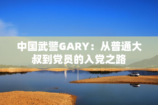 中國武警GARY：從普通大叔到黨員的入黨之路