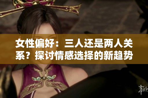 女性偏好：三人還是兩人關(guān)系？探討情感選擇的新趨勢