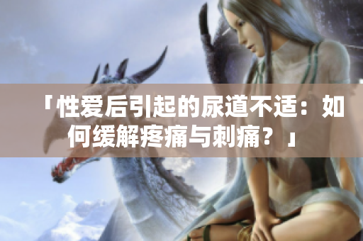 「性愛后引起的尿道不適：如何緩解疼痛與刺痛？」