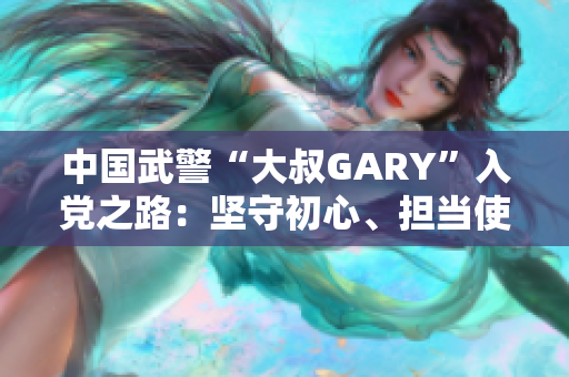 中國武警“大叔GARY”入黨之路：堅(jiān)守初心、擔(dān)當(dāng)使命
