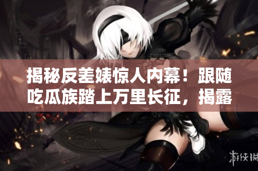 揭秘反差婊驚人內(nèi)幕！跟隨吃瓜族踏上萬里長征，揭露驚天黑料合集！