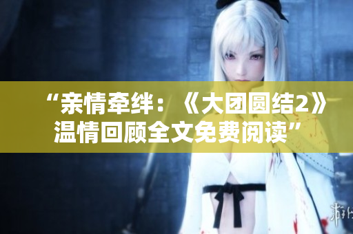 “親情牽絆：《大團(tuán)圓結(jié)2》溫情回顧全文免費(fèi)閱讀”