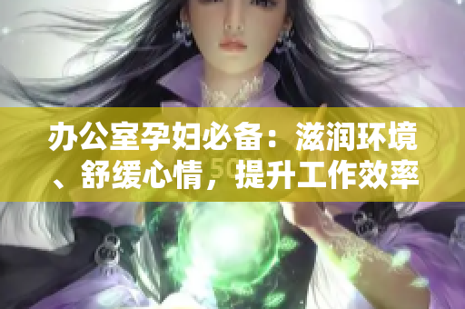 辦公室孕婦必備：滋潤(rùn)環(huán)境、舒緩心情，提升工作效率的多功能產(chǎn)品介紹