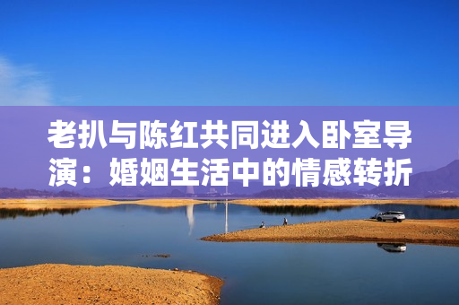 老扒與陳紅共同進(jìn)入臥室導(dǎo)演：婚姻生活中的情感轉(zhuǎn)折