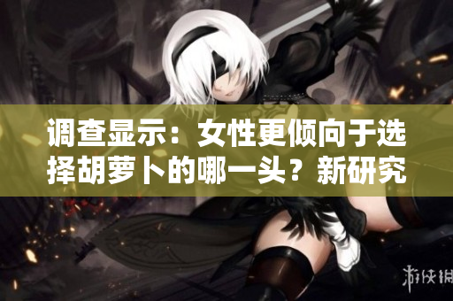 調(diào)查顯示：女性更傾向于選擇胡蘿卜的哪一頭？新研究揭示了她們的偏好
