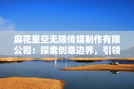 麻花星空無限傳媒制作有限公司：探索創(chuàng)意邊界，引領(lǐng)娛樂未來