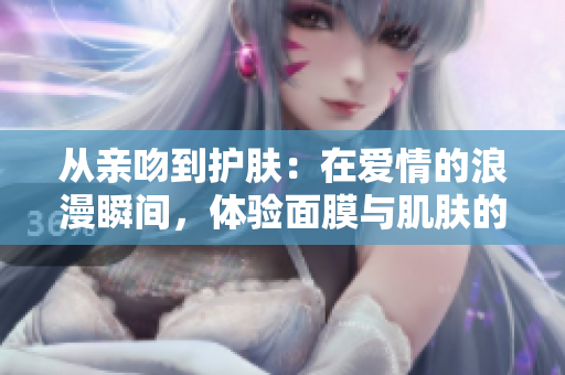 從親吻到護(hù)膚：在愛情的浪漫瞬間，體驗(yàn)面膜與肌膚的雙重親密聯(lián)系  