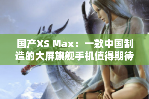 國產(chǎn)XS Max：一款中國制造的大屏旗艦手機(jī)值得期待