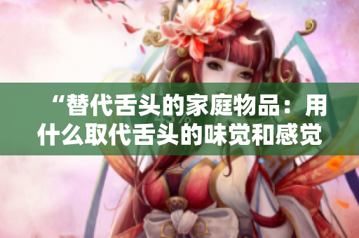 “替代舌頭的家庭物品：用什么取代舌頭的味覺和感覺？”