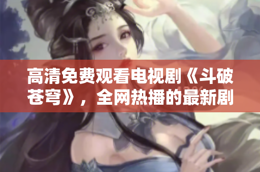高清免費(fèi)觀看電視劇《斗破蒼穹》，全網(wǎng)熱播的最新劇集任你觀看