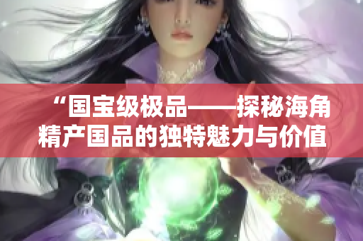 “國寶級極品——探秘海角精產(chǎn)國品的獨(dú)特魅力與價值”