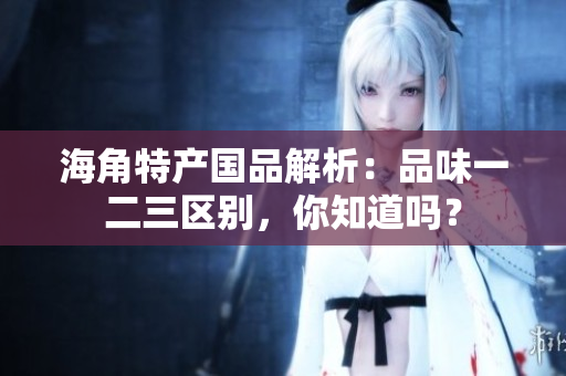 海角特產(chǎn)國品解析：品味一二三區(qū)別，你知道嗎？