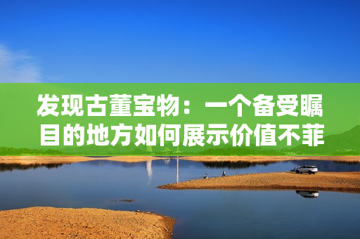 發(fā)現(xiàn)古董寶物：一個(gè)備受矚目的地方如何展示價(jià)值不菲的珍寶？