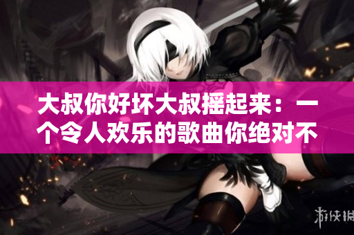 大叔你好壞大叔搖起來：一個令人歡樂的歌曲你絕對不能錯過