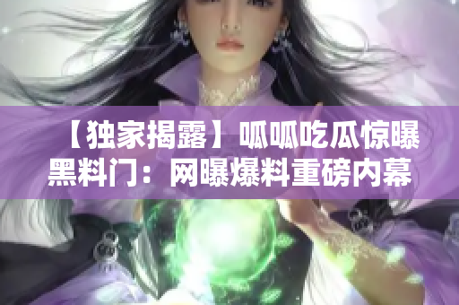 【獨家揭露】呱呱吃瓜驚曝黑料門：網(wǎng)曝爆料重磅內(nèi)幕深度報道