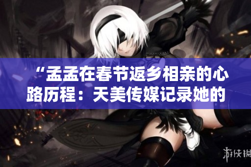 “孟孟在春節(jié)返鄉(xiāng)相親的心路歷程：天美傳媒記錄她的情感旅程”