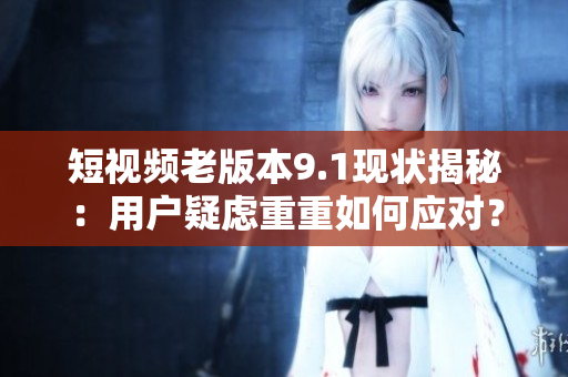 短視頻老版本9.1現(xiàn)狀揭秘：用戶疑慮重重如何應(yīng)對？