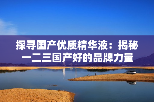 探尋國產(chǎn)優(yōu)質(zhì)精華液：揭秘一二三國產(chǎn)好的品牌力量