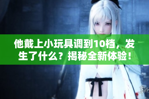 他戴上小玩具調到10檔，發(fā)生了什么？揭秘全新體驗！