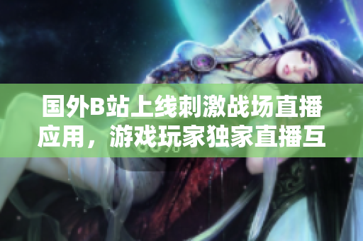 國外B站上線刺激戰(zhàn)場直播應(yīng)用，游戲玩家獨(dú)家直播互動體驗(yàn)
