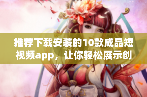 推薦下載安裝的10款成品短視頻app，讓你輕松展示創(chuàng)意才華，發(fā)現(xiàn)無(wú)限樂(lè)趣