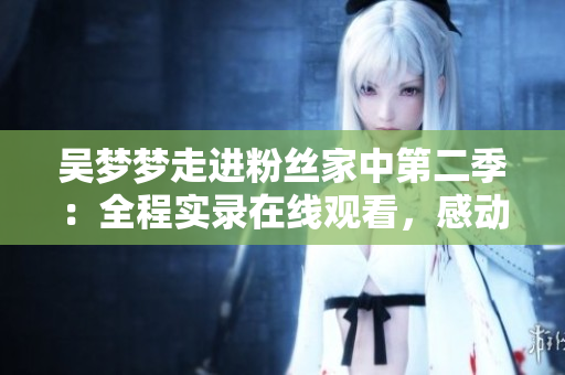 吳夢夢走進粉絲家中第二季：全程實錄在線觀看，感動時刻不容錯過！