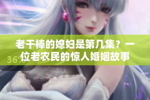 老干棒的媳婦是第幾集？一位老農(nóng)民的驚人婚姻故事